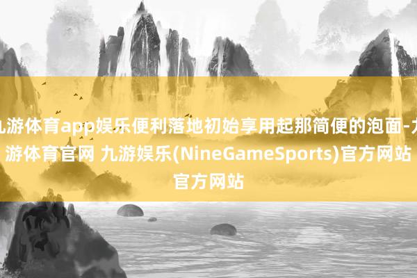 九游体育app娱乐便利落地初始享用起那简便的泡面-九游体育官网 九游娱乐(NineGameSports)官方网站