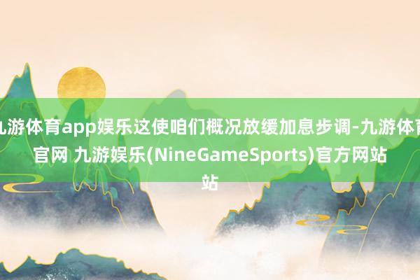 九游体育app娱乐这使咱们概况放缓加息步调-九游体育官网 九游娱乐(NineGameSports)官方网站