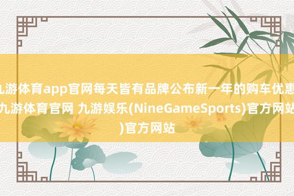 九游体育app官网每天皆有品牌公布新一年的购车优惠-九游体育官网 九游娱乐(NineGameSports)官方网站