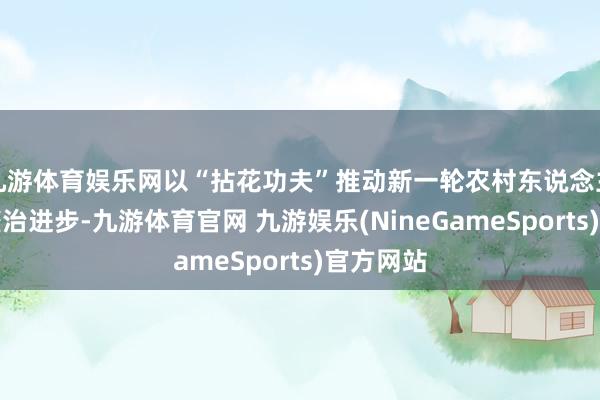 九游体育娱乐网以“拈花功夫”推动新一轮农村东说念主居环境整治进步-九游体育官网 九游娱乐(NineGameSports)官方网站