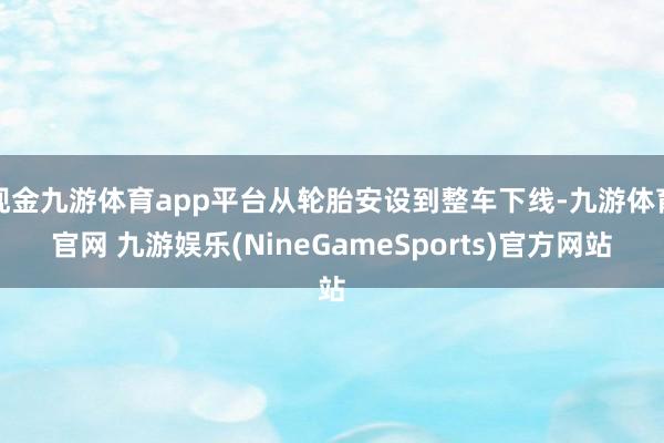 现金九游体育app平台从轮胎安设到整车下线-九游体育官网 九游娱乐(NineGameSports)官方网站