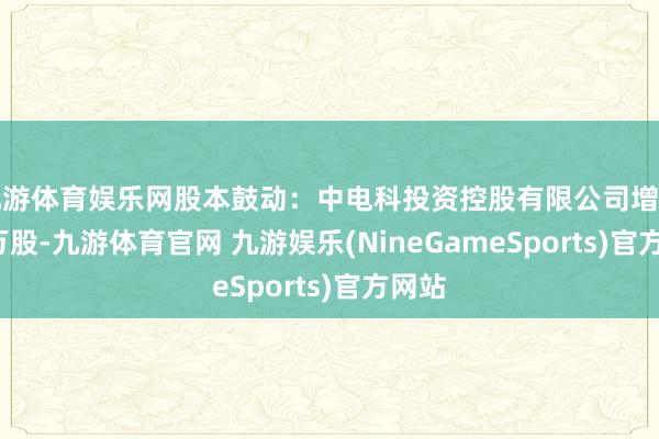 九游体育娱乐网股本鼓动：中电科投资控股有限公司增捏8.0万股-九游体育官网 九游娱乐(NineGameSports)官方网站