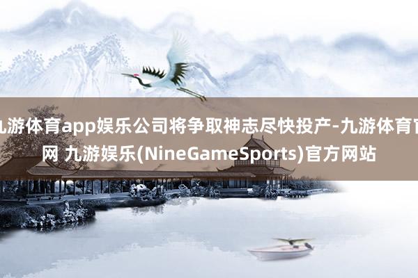 九游体育app娱乐公司将争取神志尽快投产-九游体育官网 九游娱乐(NineGameSports)官方网站