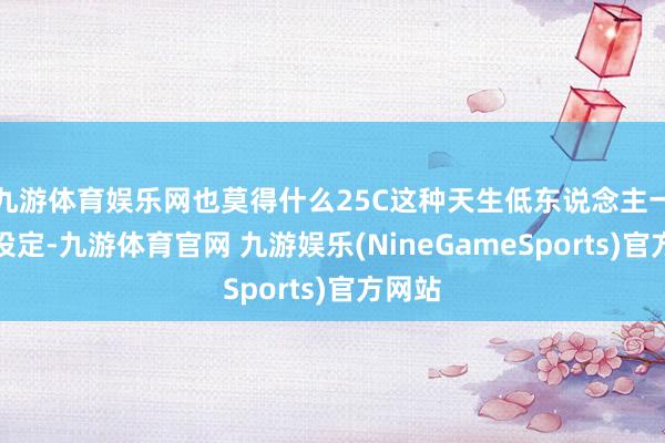 九游体育娱乐网也莫得什么25C这种天生低东说念主一等的设定-九游体育官网 九游娱乐(NineGameSports)官方网站