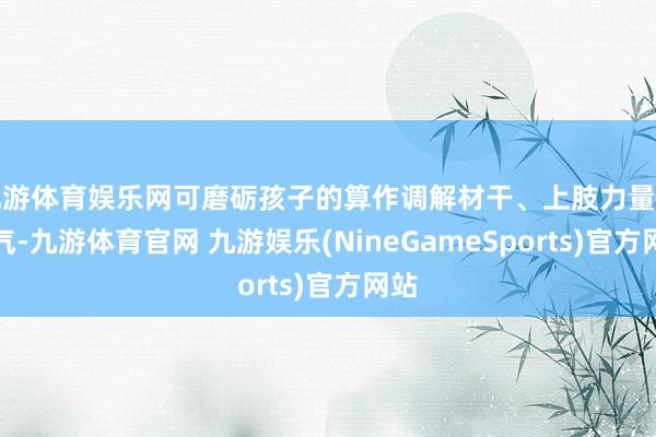 九游体育娱乐网可磨砺孩子的算作调解材干、上肢力量和勇气-九游体育官网 九游娱乐(NineGameSports)官方网站