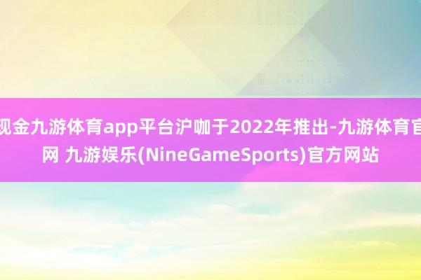现金九游体育app平台沪咖于2022年推出-九游体育官网 九游娱乐(NineGameSports)官方网站