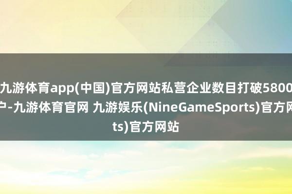 九游体育app(中国)官方网站私营企业数目打破5800万户-九游体育官网 九游娱乐(NineGameSports)官方网站