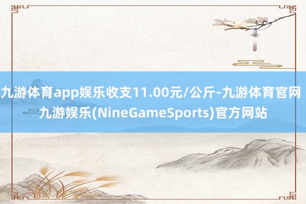 九游体育app娱乐收支11.00元/公斤-九游体育官网 九游娱乐(NineGameSports)官方网站
