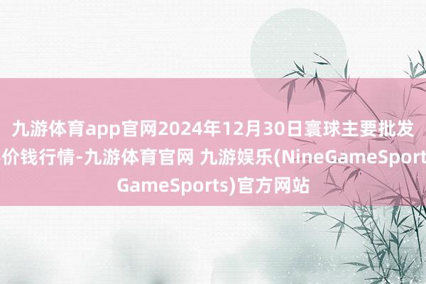 九游体育app官网2024年12月30日寰球主要批发市集金丝枣价钱行情-九游体育官网 九游娱乐(NineGameSports)官方网站