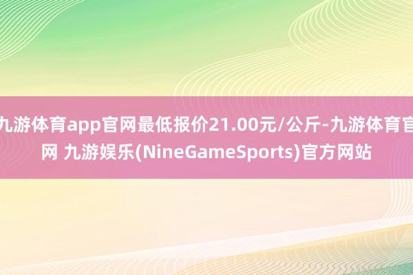 九游体育app官网最低报价21.00元/公斤-九游体育官网 九游娱乐(NineGameSports)官方网站