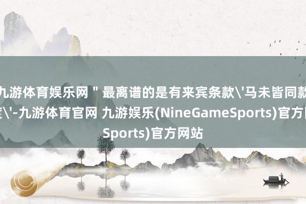 九游体育娱乐网＂最离谱的是有来宾条款'马未皆同款甜度'-九游体育官网 九游娱乐(NineGameSports)官方网站