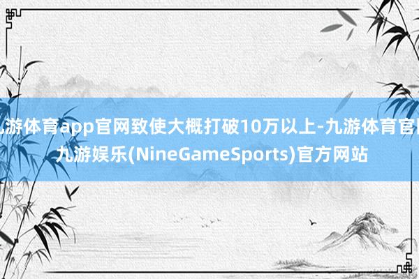 九游体育app官网致使大概打破10万以上-九游体育官网 九游娱乐(NineGameSports)官方网站