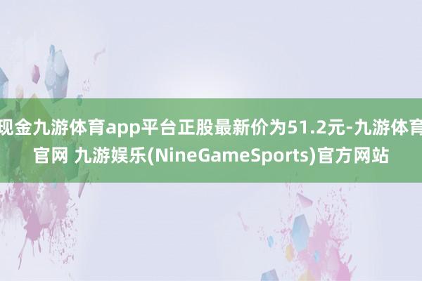 现金九游体育app平台正股最新价为51.2元-九游体育官网 九游娱乐(NineGameSports)官方网站