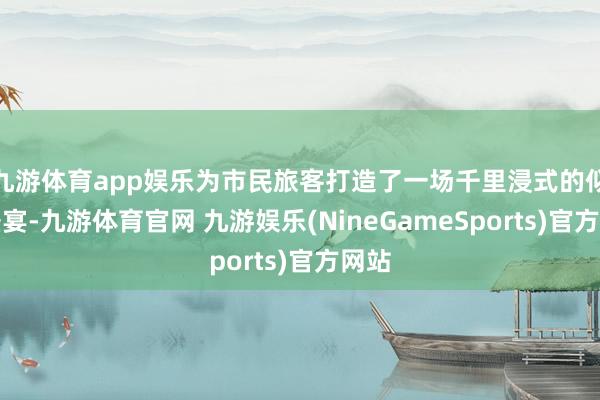 九游体育app娱乐为市民旅客打造了一场千里浸式的似锦盛宴-九游体育官网 九游娱乐(NineGameSports)官方网站