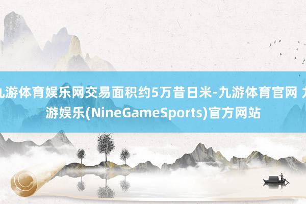 九游体育娱乐网交易面积约5万昔日米-九游体育官网 九游娱乐(NineGameSports)官方网站