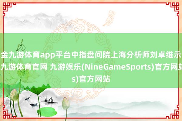 现金九游体育app平台中指盘问院上海分析师刘卓维示意-九游体育官网 九游娱乐(NineGameSports)官方网站