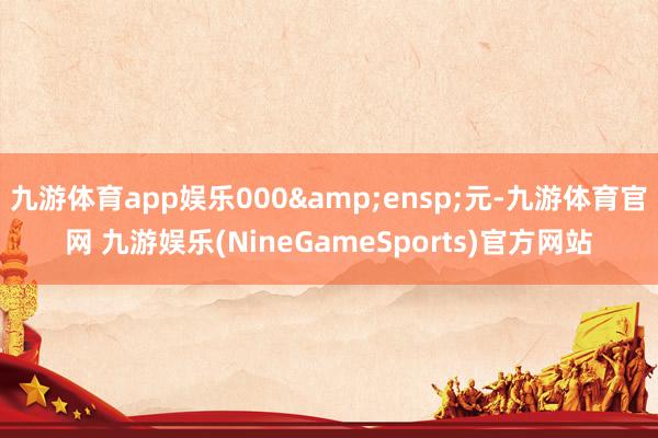 九游体育app娱乐000&ensp;元-九游体育官网 九游娱乐(NineGameSports)官方网站