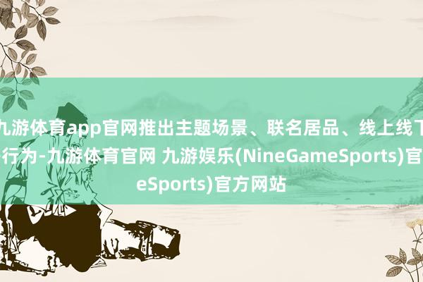九游体育app官网推出主题场景、联名居品、线上线下互动等行为-九游体育官网 九游娱乐(NineGameSports)官方网站
