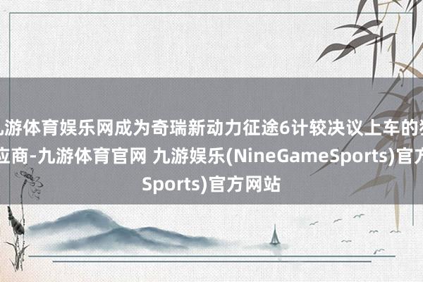 九游体育娱乐网成为奇瑞新动力征途6计较决议上车的独家供应商-九游体育官网 九游娱乐(NineGameSports)官方网站