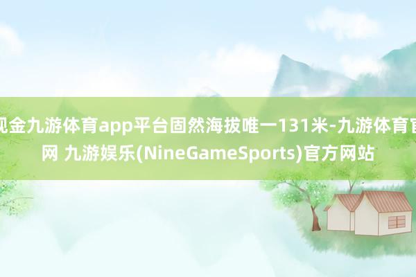 现金九游体育app平台固然海拔唯一131米-九游体育官网 九游娱乐(NineGameSports)官方网站