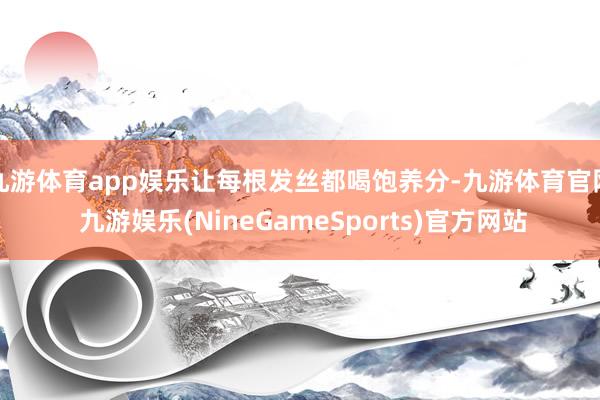 九游体育app娱乐让每根发丝都喝饱养分-九游体育官网 九游娱乐(NineGameSports)官方网站