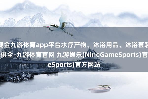 现金九游体育app平台水疗产物、沐浴用品、沐浴套装等一应俱全-九游体育官网 九游娱乐(NineGameSports)官方网站