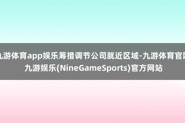 九游体育app娱乐筹措调节公司就近区域-九游体育官网 九游娱乐(NineGameSports)官方网站