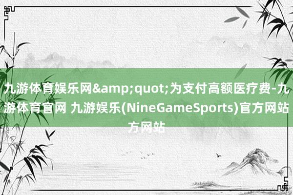 九游体育娱乐网&quot;为支付高额医疗费-九游体育官网 九游娱乐(NineGameSports)官方网站
