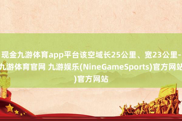现金九游体育app平台该空域长25公里、宽23公里-九游体育官网 九游娱乐(NineGameSports)官方网站