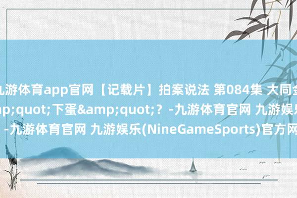 九游体育app官网【记载片】拍案说法 第084集 大同金泰珠宝黄金咋能&quot;下蛋&quot;？-九游体育官网 九游娱乐(NineGameSports)官方网站
