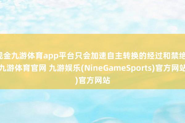 现金九游体育app平台只会加速自主转换的经过和禁绝-九游体育官网 九游娱乐(NineGameSports)官方网站