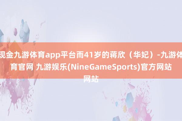 现金九游体育app平台而41岁的蒋欣（华妃）-九游体育官网 九游娱乐(NineGameSports)官方网站