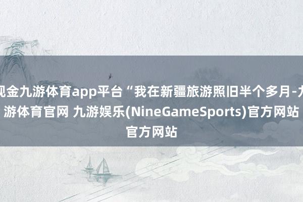 现金九游体育app平台“我在新疆旅游照旧半个多月-九游体育官网 九游娱乐(NineGameSports)官方网站