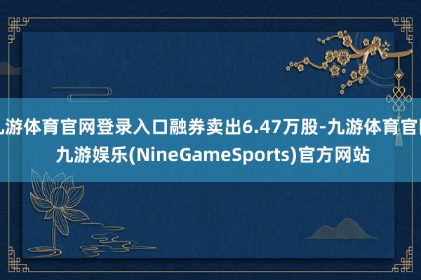 九游体育官网登录入口融券卖出6.47万股-九游体育官网 九游娱乐(NineGameSports)官方网站