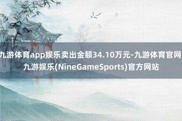 九游体育app娱乐卖出金额34.10万元-九游体育官网 九游娱乐(NineGameSports)官方网站