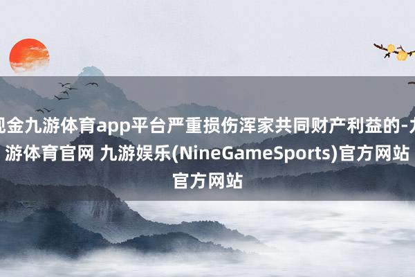现金九游体育app平台严重损伤浑家共同财产利益的-九游体育官网 九游娱乐(NineGameSports)官方网站