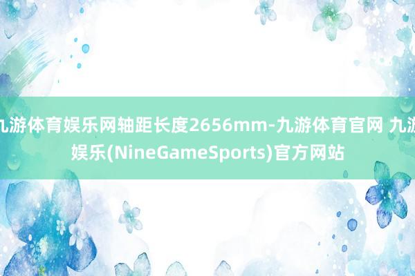 九游体育娱乐网轴距长度2656mm-九游体育官网 九游娱乐(NineGameSports)官方网站