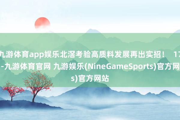 九游体育app娱乐北滘考验高质料发展再出实招！  17日-九游体育官网 九游娱乐(NineGameSports)官方网站