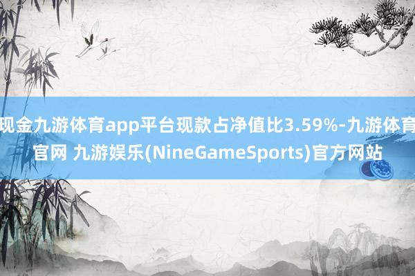 现金九游体育app平台现款占净值比3.59%-九游体育官网 九游娱乐(NineGameSports)官方网站