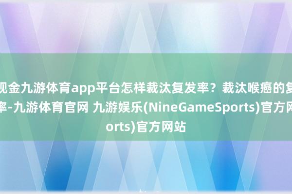 现金九游体育app平台怎样裁汰复发率？裁汰喉癌的复发率-九游体育官网 九游娱乐(NineGameSports)官方网站