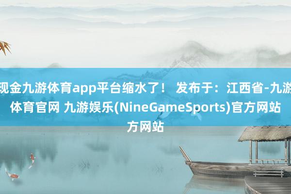 现金九游体育app平台缩水了！ 发布于：江西省-九游体育官网 九游娱乐(NineGameSports)官方网站
