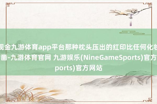 现金九游体育app平台那种枕头压出的红印比任何化妆都确凿-九游体育官网 九游娱乐(NineGameSports)官方网站
