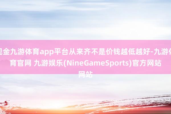 现金九游体育app平台从来齐不是价钱越低越好-九游体育官网 九游娱乐(NineGameSports)官方网站