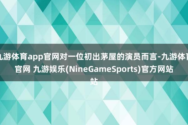 九游体育app官网对一位初出茅屋的演员而言-九游体育官网 九游娱乐(NineGameSports)官方网站