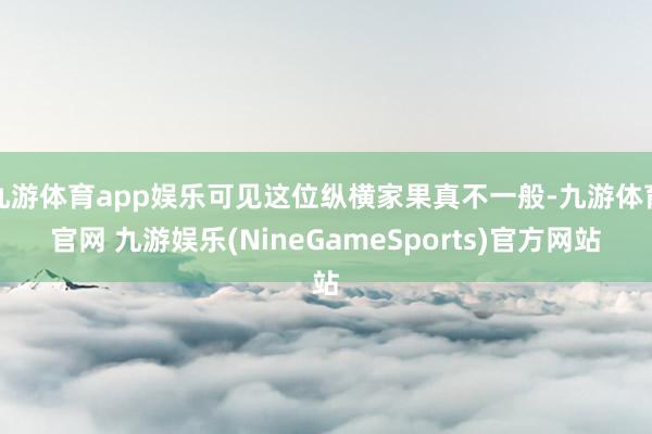 九游体育app娱乐可见这位纵横家果真不一般-九游体育官网 九游娱乐(NineGameSports)官方网站