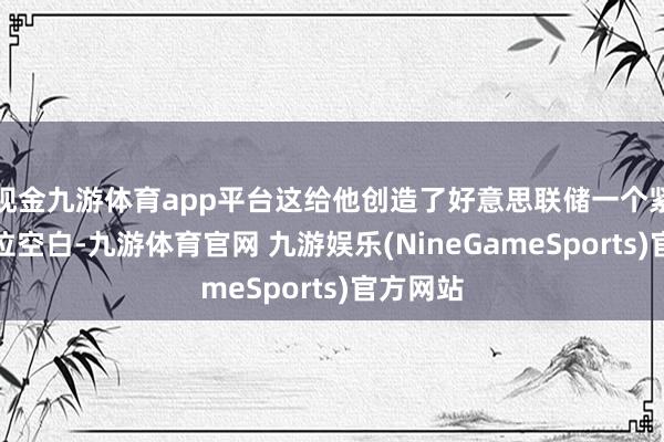 现金九游体育app平台这给他创造了好意思联储一个紧迫的职位空白-九游体育官网 九游娱乐(NineGameSports)官方网站