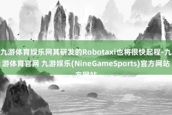 九游体育娱乐网其研发的Robotaxi也将很快起程-九游体育官网 九游娱乐(NineGameSports)官方网站