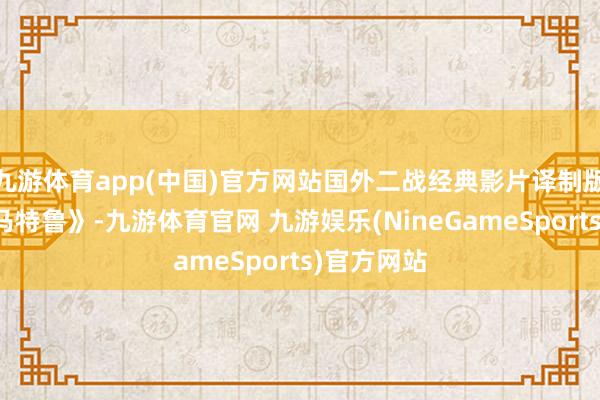 九游体育app(中国)官方网站国外二战经典影片译制版《马尔萨马特鲁》-九游体育官网 九游娱乐(NineGameSports)官方网站