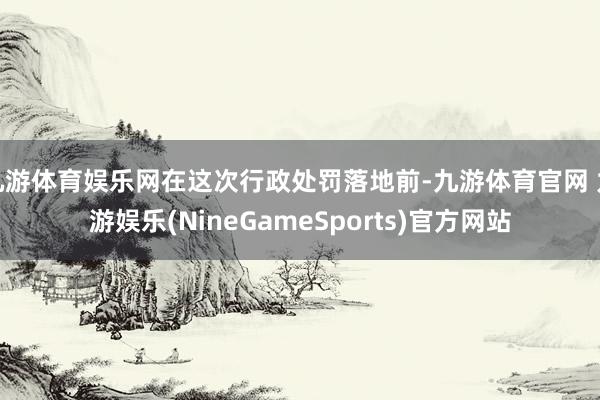 九游体育娱乐网在这次行政处罚落地前-九游体育官网 九游娱乐(NineGameSports)官方网站