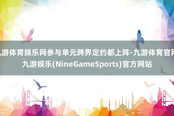 九游体育娱乐网参与单元跨界定约都上阵-九游体育官网 九游娱乐(NineGameSports)官方网站